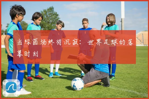 当绿茵场终将沉寂：世界足球的落幕时刻