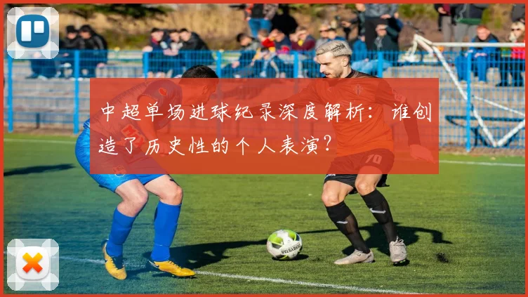 中超单场进球纪录深度解析:谁创造了历史性的个人表演?