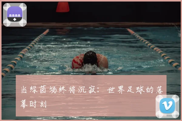 当绿茵场终将沉寂：世界足球的落幕时刻