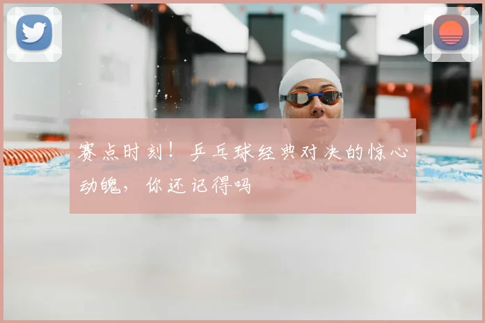 赛点时刻!乒乓球经典对决的惊心动魄,你还记得吗