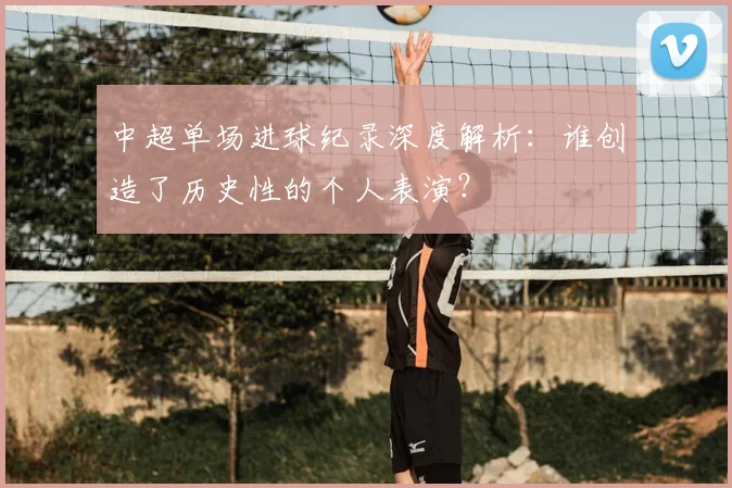 中超单场进球纪录深度解析：谁创造了历史性的个人表演？